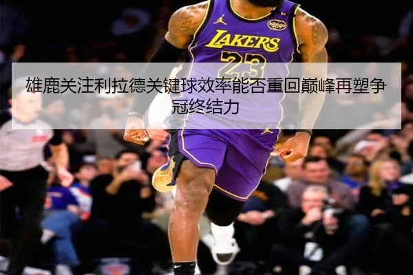 雄鹿关注利拉德关键球效率能否重回巅峰再塑争冠终结力