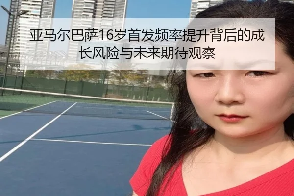 亚马尔巴萨16岁首发频率提升背后的成长风险与未来期待观察
